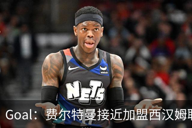 Goal：费尔特曼接近加盟西汉姆联，体检已经完成